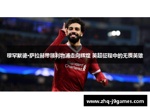 穆罕默德·萨拉赫带领利物浦走向辉煌 英超征程中的无畏英雄