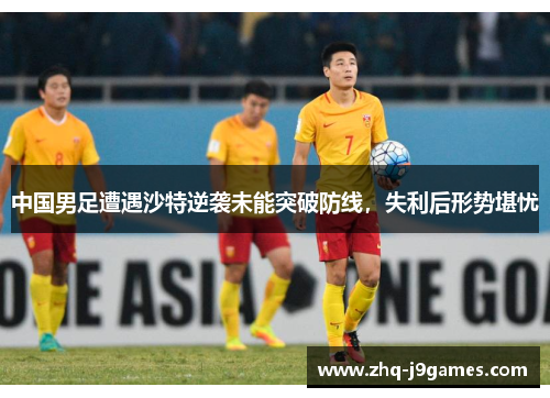 中国男足遭遇沙特逆袭未能突破防线，失利后形势堪忧