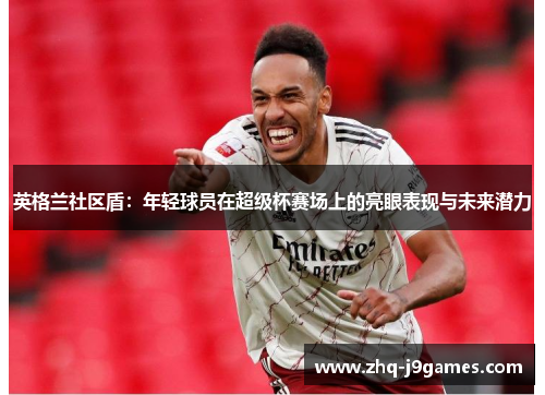 英格兰社区盾：年轻球员在超级杯赛场上的亮眼表现与未来潜力